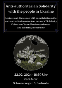 Das Bild enthält eine Terminankündigung: "Anti-authoritarian Solidarity with teh people in Ukraine. Am 22.02.2024 um 18:30 Uhr im Café Noir in Karlsruhe. Das Bild hat einen schwarzen Hintergrund, die Schrift ist weiß. In der Mitte des Bildes ist in einem Kreis eine Wiese mit Schafen und einem bewachsenen Panzer zu sehen. Auf dem Panzer ist eine schwarze Fahne befestigt, grauen Horizont sind einige Wolken zu sehen und eine weißes A in weißem Kreis.